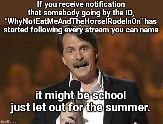 You might know it's summer break | If you receive notification that somebody going by the ID, "WhyNotEatMeAndTheHorseIRodeInOn" has started following every stream you can name; it might be school just let out for the summer. | image tagged in jeff foxworthy you might be a redneck,kids these days,imgflip users,alt using trolls,juvenile trolls,imgflip humor | made w/ Imgflip meme maker