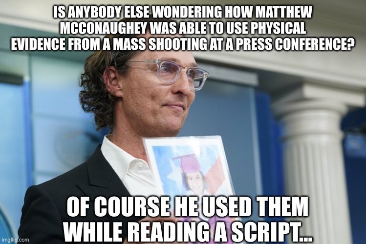 Like is this normal??? Because I’ve never seen this… | IS ANYBODY ELSE WONDERING HOW MATTHEW MCCONAUGHEY WAS ABLE TO USE PHYSICAL EVIDENCE FROM A MASS SHOOTING AT A PRESS CONFERENCE? OF COURSE HE USED THEM WHILE READING A SCRIPT… | image tagged in matthew mcconaughey,school shooting,propaganda,2a | made w/ Imgflip meme maker
