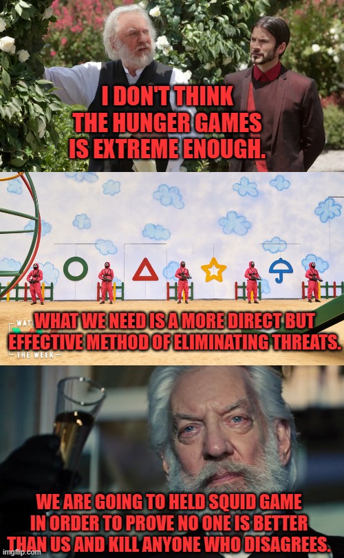 I DON'T THINK THE HUNGER GAMES IS EXTREME ENOUGH. WHAT WE NEED IS A MORE DIRECT BUT EFFECTIVE METHOD OF ELIMINATING THREATS. WE ARE GOING TO HELD SQUID GAME IN ORDER TO PROVE NO ONE IS BETTER THAN US AND KILL ANYONE WHO DISAGREES. | image tagged in hunger games,squid game | made w/ Imgflip meme maker