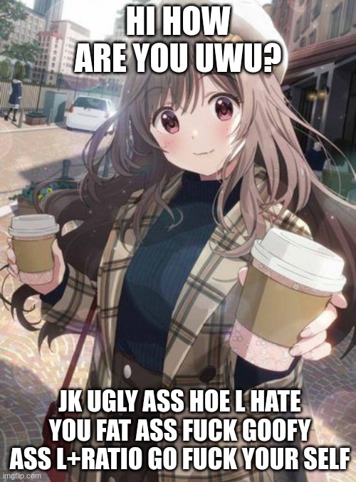 uwu anime gal! | HI HOW ARE YOU UWU? JK UGLY ASS HOE L HATE YOU FAT ASS FUCK GOOFY ASS L+RATIO GO FUCK YOUR SELF | image tagged in funny memes | made w/ Imgflip meme maker