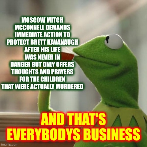 Hypocrites! | MOSCOW MITCH
MCCONNELL DEMANDS
IMMEDIATE ACTION TO
PROTECT BRETT KAVANAUGH
AFTER HIS LIFE WAS NEVER IN
DANGER BUT ONLY OFFERS THOUGHTS AND PRAYERS FOR THE CHILDREN THAT WERE ACTUALLY MURDERED; AND THAT'S EVERYBODYS BUSINESS | image tagged in memes,but that's none of my business,kermit the frog,brett kavanaugh,moscow mitch,losers | made w/ Imgflip meme maker