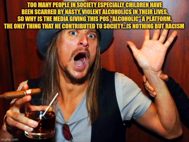 Kid Rock | TOO MANY PEOPLE IN SOCIETY ESPECIALLY CHILDREN HAVE BEEN SCARRED BY NASTY, VIOLENT ALCOHOLICS IN THEIR LIVES, SO WHY IS THE MEDIA GIVING THIS POS "ALCOHOLIC" A PLATFORM. THE ONLY THING THAT HE CONTRIBUTED TO SOCIETY...IS NOTHING BUT RACISM | image tagged in kid rock | made w/ Imgflip meme maker