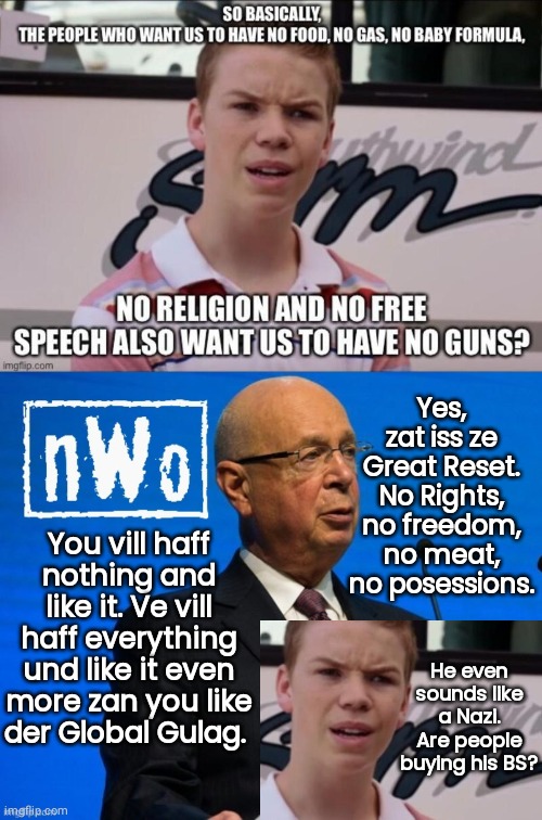 Klaus Schwab sounds like a Nazi skeptical kid | Yes, zat iss ze Great Reset. No Rights, no freedom, no meat, no posessions. You vill haff nothing and like it. Ve vill haff everything und like it even more zan you like der Global Gulag. He even sounds like a Nazi. Are people buying his BS? | image tagged in nwo klaus schwab template | made w/ Imgflip meme maker