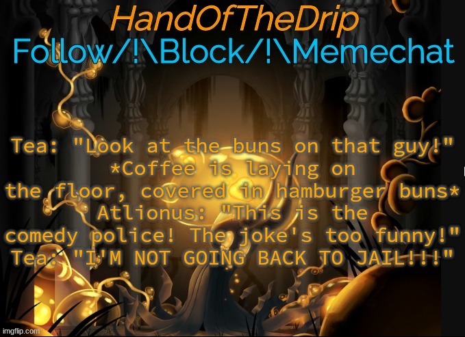HandOfTheDrip Announcement Template - Broken Vessel | Tea: "Look at the buns on that guy!"
*Coffee is laying on the floor, covered in hamburger buns*
Atlionus: "This is the comedy police! The joke's too funny!"
Tea: "I'M NOT GOING BACK TO JAIL!!!" | image tagged in handofthedrip announcement template - broken vessel | made w/ Imgflip meme maker