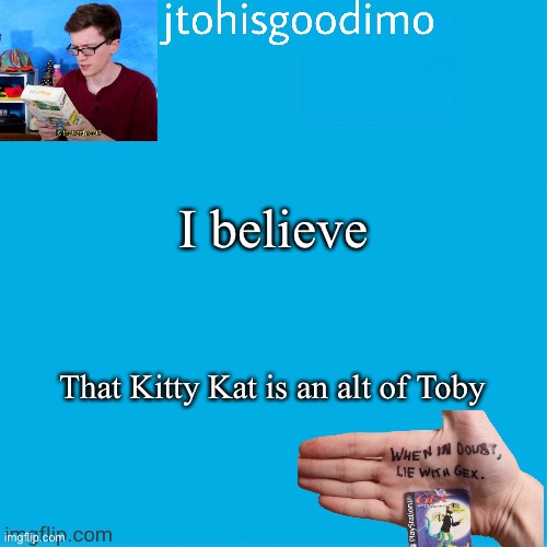Jtohisgoodimo template (thanks to -kenneth-) | I believe; That Kitty Kat is an alt of Toby | image tagged in jtohisgoodimo template thanks to -kenneth- | made w/ Imgflip meme maker