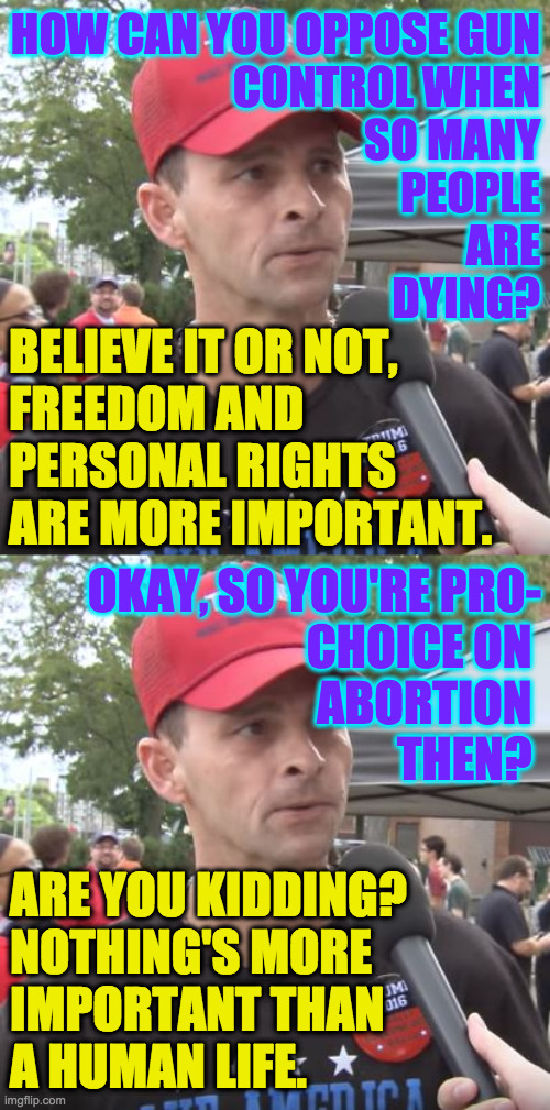 I almost agree with both of him. | HOW CAN YOU OPPOSE GUN
CONTROL WHEN
SO MANY
PEOPLE
ARE
DYING? BELIEVE IT OR NOT,
FREEDOM AND
PERSONAL RIGHTS
ARE MORE IMPORTANT. OKAY, SO YOU'RE PRO-
CHOICE ON 
ABORTION 
THEN? ARE YOU KIDDING?
NOTHING'S MORE
IMPORTANT THAN
A HUMAN LIFE. | image tagged in trump supporter,memes,gun control,abortion,conservative hypocrisy | made w/ Imgflip meme maker