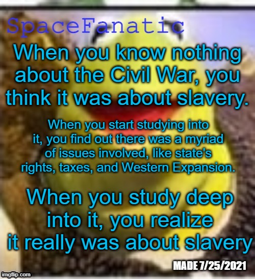 Ye Olde Announcements | When you know nothing about the Civil War, you think it was about slavery. When you start studying into it, you find out there was a myriad of issues involved, like state's rights, taxes, and Western Expansion. When you study deep into it, you realize it really was about slavery | image tagged in spacefanatic announcement temp | made w/ Imgflip meme maker