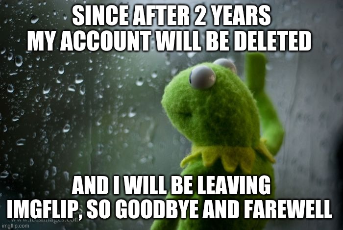 thank you, goodbye (not a prank) (ripbozo) | SINCE AFTER 2 YEARS MY ACCOUNT WILL BE DELETED; AND I WILL BE LEAVING IMGFLIP, SO GOODBYE AND FAREWELL | image tagged in kermit window,memes,sad,funny memes,funny,oh wow are you actually reading these tags | made w/ Imgflip meme maker