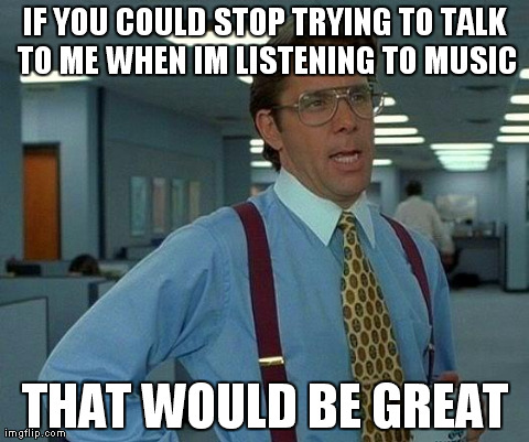 That Would Be Great | IF YOU COULD STOP TRYING TO TALK TO ME WHEN IM LISTENING TO MUSIC THAT WOULD BE GREAT | image tagged in memes,that would be great | made w/ Imgflip meme maker