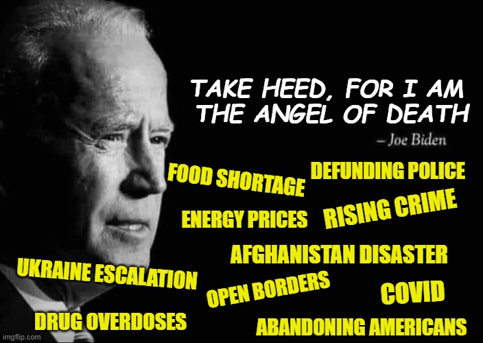 Yet the Left is outraged by Trump? | TAKE HEED, FOR I AM 
THE ANGEL OF DEATH; DEFUNDING POLICE; FOOD SHORTAGE; RISING CRIME; ENERGY PRICES; AFGHANISTAN DISASTER; UKRAINE ESCALATION; COVID; OPEN BORDERS; DRUG OVERDOSES; ABANDONING AMERICANS | image tagged in joe biden,democrats,liberals,woke,liars,disaster | made w/ Imgflip meme maker