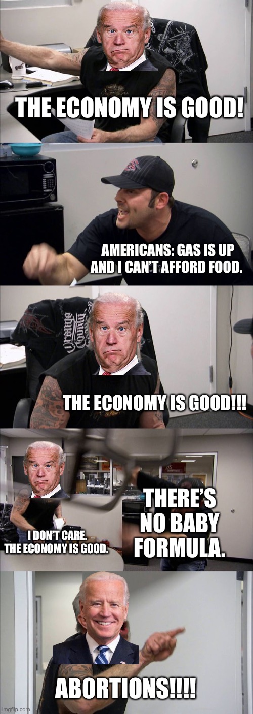 American Chopper Argument Meme | THE ECONOMY IS GOOD! AMERICANS: GAS IS UP AND I CAN’T AFFORD FOOD. THE ECONOMY IS GOOD!!! THERE’S NO BABY FORMULA. I DON’T CARE. THE ECONOMY IS GOOD. ABORTIONS!!!! | image tagged in memes,american chopper argument,joe biden,smilin biden,creepy joe biden | made w/ Imgflip meme maker