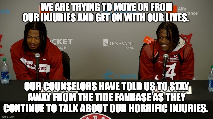 WE ARE TRYING TO MOVE ON FROM OUR INJURIES AND GET ON WITH OUR LIVES. OUR COUNSELORS HAVE TOLD US TO STAY AWAY FROM THE TIDE FANBASE AS THEY CONTINUE TO TALK ABOUT OUR HORRIFIC INJURIES. | image tagged in alabama,tide | made w/ Imgflip meme maker