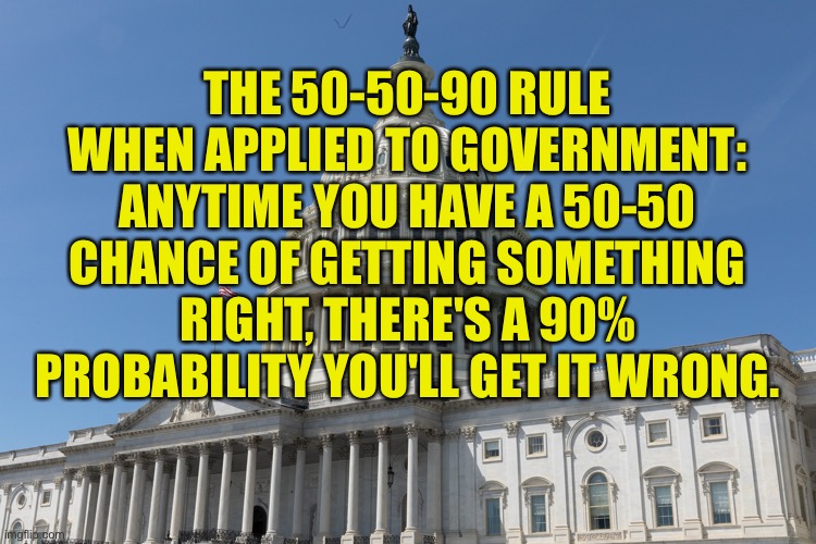 The 50-50-90 rule | THE 50-50-90 RULE WHEN APPLIED TO GOVERNMENT: ANYTIME YOU HAVE A 50-50 CHANCE OF GETTING SOMETHING RIGHT, THERE'S A 90% PROBABILITY YOU'LL GET IT WRONG. | image tagged in congress,50 percent,getting ir right,90 percent,chance getting it wrong,politics | made w/ Imgflip meme maker