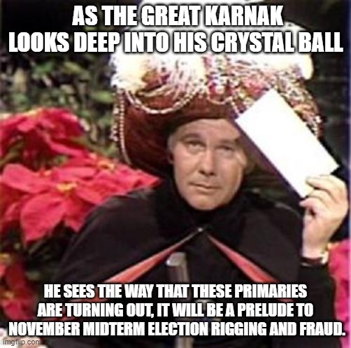 It's Coming!! | AS THE GREAT KARNAK LOOKS DEEP INTO HIS CRYSTAL BALL; HE SEES THE WAY THAT THESE PRIMARIES ARE TURNING OUT, IT WILL BE A PRELUDE TO  NOVEMBER MIDTERM ELECTION RIGGING AND FRAUD. | image tagged in johnny carson karnak carnak,election fraud,rigged elections | made w/ Imgflip meme maker