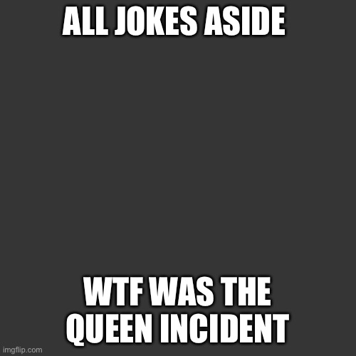 Blank Transparent Square | ALL JOKES ASIDE; WTF WAS THE QUEEN INCIDENT | image tagged in memes,blank transparent square | made w/ Imgflip meme maker