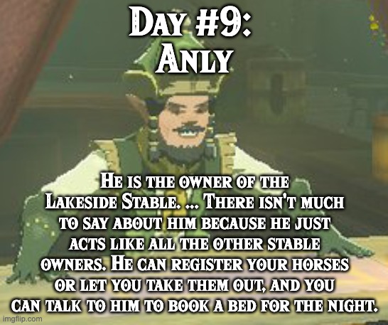 BoTW NPCs until BoTW 2. Day #9: Anly. | Day #9: 
Anly; He is the owner of the Lakeside Stable. ... There isn't much to say about him because he just acts like all the other stable owners. He can register your horses or let you take them out, and you can talk to him to book a bed for the night. | image tagged in one npc every day,the legend of zelda breath of the wild | made w/ Imgflip meme maker