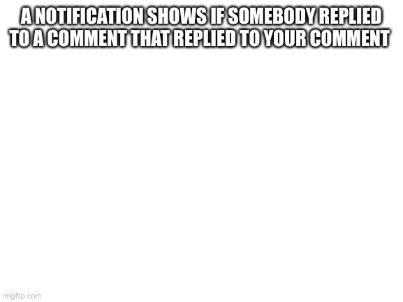 Blank White Template | A NOTIFICATION SHOWS IF SOMEBODY REPLIED TO A COMMENT THAT REPLIED TO YOUR COMMENT | image tagged in blank white template | made w/ Imgflip meme maker