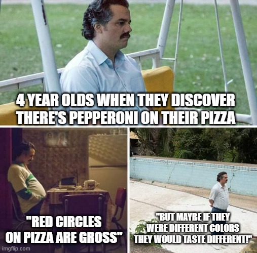 Sad Pablo Escobar | 4 YEAR OLDS WHEN THEY DISCOVER THERE'S PEPPERONI ON THEIR PIZZA; "RED CIRCLES ON PIZZA ARE GROSS"; "BUT MAYBE IF THEY WERE DIFFERENT COLORS THEY WOULD TASTE DIFFERENT!" | image tagged in memes,sad pablo escobar | made w/ Imgflip meme maker
