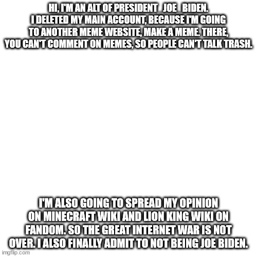 Blank Transparent Square Meme | HI, I'M AN ALT OF PRESIDENT_JOE_BIDEN. I DELETED MY MAIN ACCOUNT, BECAUSE I'M GOING TO ANOTHER MEME WEBSITE, MAKE A MEME. THERE, YOU CAN'T COMMENT ON MEMES, SO PEOPLE CAN'T TALK TRASH. I'M ALSO GOING TO SPREAD MY OPINION ON MINECRAFT WIKI AND LION KING WIKI ON FANDOM. SO THE GREAT INTERNET WAR IS NOT OVER. I ALSO FINALLY ADMIT TO NOT BEING JOE BIDEN. | image tagged in memes,blank transparent square | made w/ Imgflip meme maker