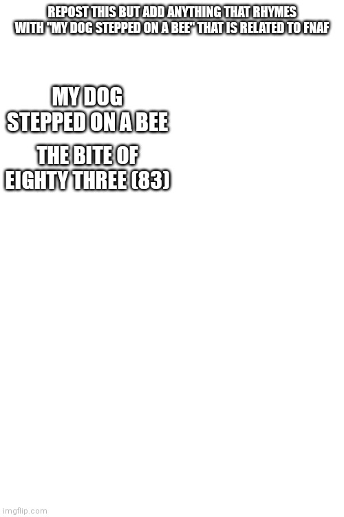 Repost it | REPOST THIS BUT ADD ANYTHING THAT RHYMES WITH "MY DOG STEPPED ON A BEE" THAT IS RELATED TO FNAF; MY DOG STEPPED ON A BEE; THE BITE OF EIGHTY THREE (83) | image tagged in blank white template | made w/ Imgflip meme maker