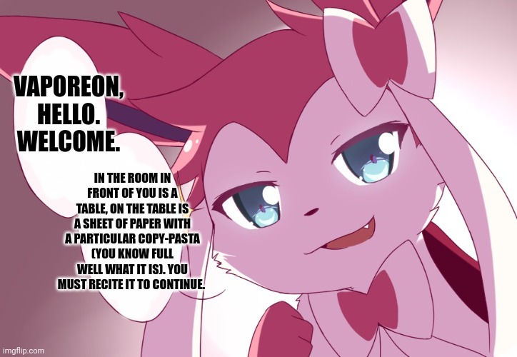 Sylveon | VAPOREON, HELLO. WELCOME. IN THE ROOM IN FRONT OF YOU IS A TABLE, ON THE TABLE IS A SHEET OF PAPER WITH A PARTICULAR COPY-PASTA (YOU KNOW FULL WELL WHAT IT IS). YOU MUST RECITE IT TO CONTINUE. | image tagged in sylveon | made w/ Imgflip meme maker
