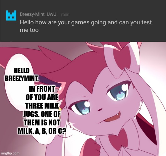 HELLO BREEZYMINT. IN FRONT OF YOU ARE THREE MILK JUGS. ONE OF THEM IS NOT MILK. A, B, OR C? | image tagged in sylveon | made w/ Imgflip meme maker
