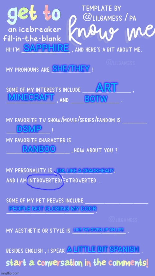 I made this a template :D | SAPPHIRE; SHE/THEY; ART; MINECRAFT; BOTW; DSMP; RANBOO; IDK, LIKE A CRACKHEAD? PEOPLE NOT CLOSING MY DOOR; LIKE I'VE GIVEN UP ON LIFE; A LITTLE BIT SPANISH | image tagged in get to know fill in the blank | made w/ Imgflip meme maker