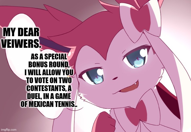 Sylveon | MY DEAR VEIWERS. AS A SPECIAL BONUS ROUND, I WILL ALLOW YOU TO VOTE ON TWO CONTESTANTS, A DUEL, IN A GAME OF MEXICAN TENNIS.. | image tagged in sylveon | made w/ Imgflip meme maker