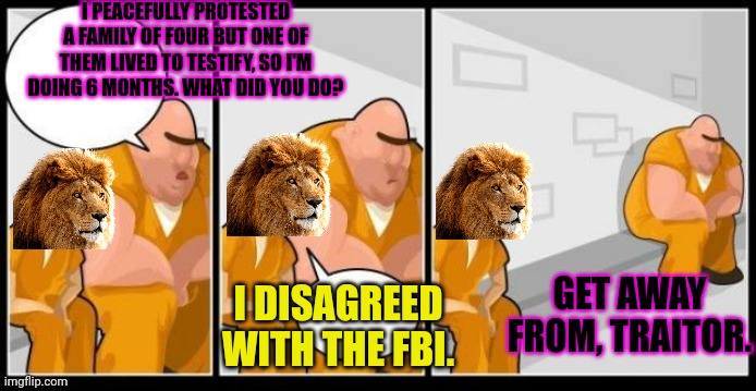 Never question the FBI | I PEACEFULLY PROTESTED A FAMILY OF FOUR BUT ONE OF THEM LIVED TO TESTIFY, SO I'M DOING 6 MONTHS. WHAT DID YOU DO? GET AWAY FROM, TRAITOR. I DISAGREED WITH THE FBI. | image tagged in i killed a man and you,fbi,why is the fbi here,surrender,immediately | made w/ Imgflip meme maker