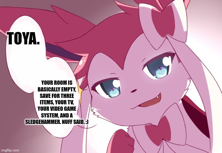 Sylveon | TOYA. YOUR ROOM IS BASICALLY EMPTY, SAVE FOR THREE ITEMS, YOUR TV, YOUR VIDEO GAME SYSTEM, AND A SLEDGEHAMMER. NUFF SAID. :) | image tagged in sylveon | made w/ Imgflip meme maker