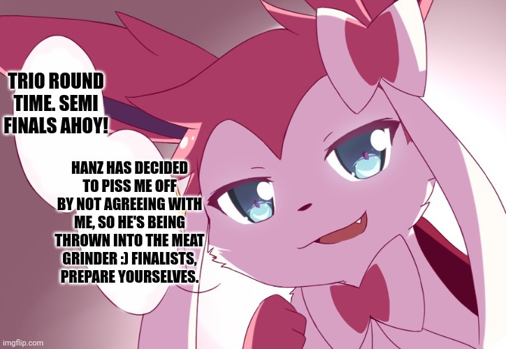 Sylveon | TRIO ROUND TIME. SEMI FINALS AHOY! HANZ HAS DECIDED TO PISS ME OFF BY NOT AGREEING WITH ME, SO HE'S BEING THROWN INTO THE MEAT GRINDER :) FINALISTS, PREPARE YOURSELVES. | image tagged in sylveon | made w/ Imgflip meme maker