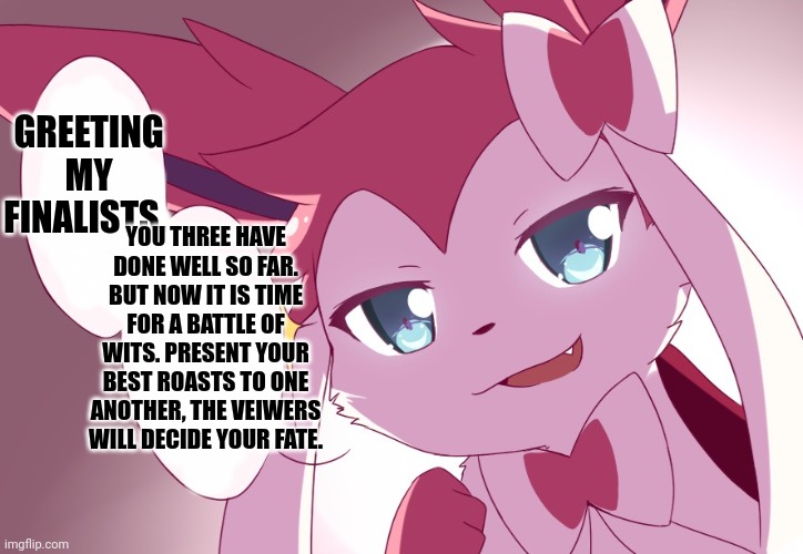 Sylveon | GREETING MY FINALISTS. YOU THREE HAVE DONE WELL SO FAR. BUT NOW IT IS TIME FOR A BATTLE OF WITS. PRESENT YOUR BEST ROASTS TO ONE ANOTHER, THE VEIWERS WILL DECIDE YOUR FATE. | image tagged in sylveon | made w/ Imgflip meme maker