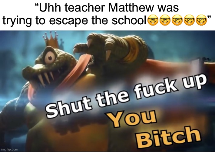 Shut up | “Uhh teacher Matthew was trying to escape the school🤓🤓🤓🤓🤓” | image tagged in shut up | made w/ Imgflip meme maker