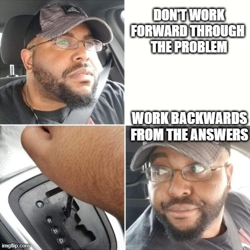 Driving backwards | DON'T WORK FORWARD THROUGH 
THE PROBLEM WORK BACKWARDS FROM THE ANSWERS | image tagged in driving backwards | made w/ Imgflip meme maker