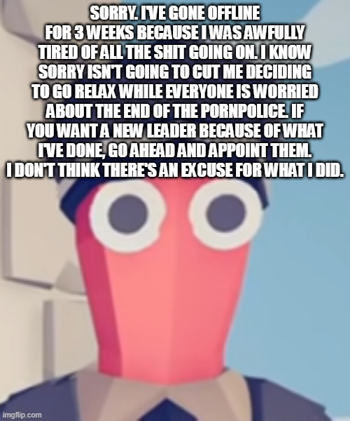 TABS Stare | SORRY. I'VE GONE OFFLINE FOR 3 WEEKS BECAUSE I WAS AWFULLY TIRED OF ALL THE SHIT GOING ON. I KNOW SORRY ISN'T GOING TO CUT ME DECIDING TO GO RELAX WHILE EVERYONE IS WORRIED ABOUT THE END OF THE PORNPOLICE. IF YOU WANT A NEW LEADER BECAUSE OF WHAT I'VE DONE, GO AHEAD AND APPOINT THEM. I DON'T THINK THERE'S AN EXCUSE FOR WHAT I DID. | image tagged in tabs stare | made w/ Imgflip meme maker