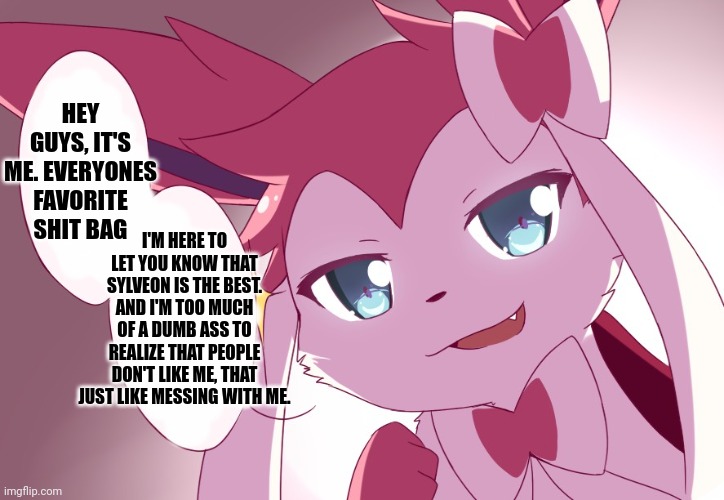 I'm sorry, I'm feeling devious today, so I'm making msmg propaganda. no one is safe. | HEY GUYS, IT'S ME. EVERYONES FAVORITE SHIT BAG; I'M HERE TO LET YOU KNOW THAT SYLVEON IS THE BEST. AND I'M TOO MUCH OF A DUMB ASS TO REALIZE THAT PEOPLE DON'T LIKE ME, THAT JUST LIKE MESSING WITH ME. | image tagged in sylveon | made w/ Imgflip meme maker