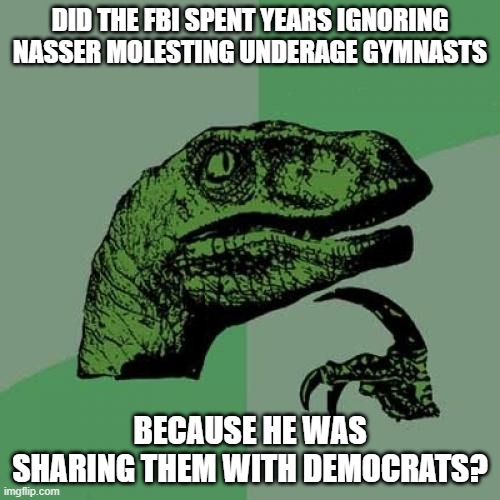 Philosoraptor | DID THE FBI SPENT YEARS IGNORING NASSER MOLESTING UNDERAGE GYMNASTS; BECAUSE HE WAS SHARING THEM WITH DEMOCRATS? | image tagged in memes,philosoraptor | made w/ Imgflip meme maker