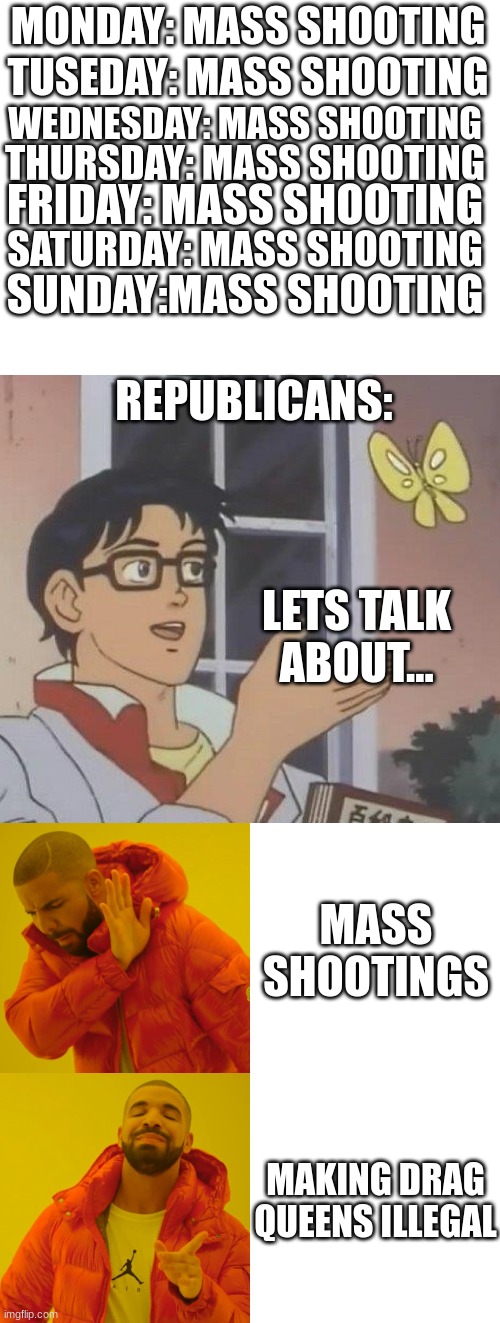 oh my lord what has the world come to | MONDAY: MASS SHOOTING; TUSEDAY: MASS SHOOTING; WEDNESDAY: MASS SHOOTING; THURSDAY: MASS SHOOTING; FRIDAY: MASS SHOOTING; SATURDAY: MASS SHOOTING; SUNDAY:MASS SHOOTING; REPUBLICANS:; LETS TALK ABOUT... MASS SHOOTINGS; MAKING DRAG QUEENS ILLEGAL | image tagged in blank white template,memes,is this a pigeon,drake hotline bling | made w/ Imgflip meme maker