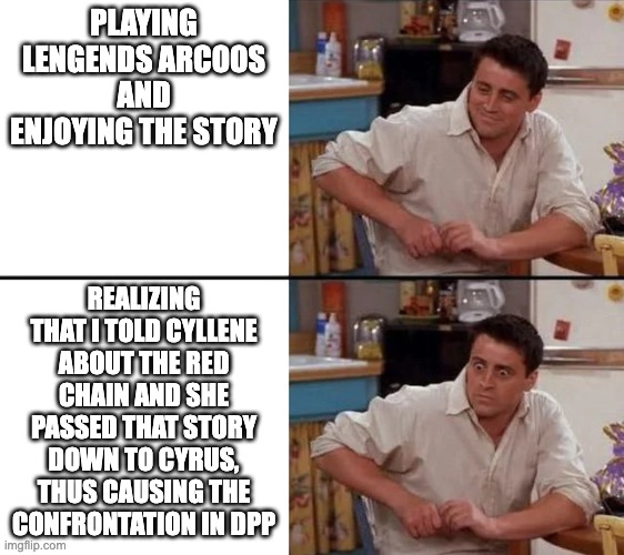I caused team galactic | PLAYING LENGENDS ARCOOS AND ENJOYING THE STORY; REALIZING THAT I TOLD CYLLENE ABOUT THE RED CHAIN AND SHE PASSED THAT STORY DOWN TO CYRUS, THUS CAUSING THE CONFRONTATION IN DPP | image tagged in surprised joey,pla,legends arceus | made w/ Imgflip meme maker