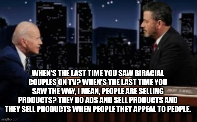 Biden Teaches Jimmy Kimmel How Advertising Works | WHEN'S THE LAST TIME YOU SAW BIRACIAL COUPLES ON TV? WHEN'S THE LAST TIME YOU SAW THE WAY, I MEAN, PEOPLE ARE SELLING PRODUCTS? THEY DO ADS AND SELL PRODUCTS AND THEY SELL PRODUCTS WHEN PEOPLE THEY APPEAL TO PEOPLE. | image tagged in biden,jimmy fallon,advertising | made w/ Imgflip meme maker