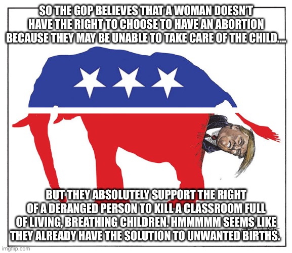 GOP Republican elephant Trump poo | SO THE GOP BELIEVES THAT A WOMAN DOESN’T HAVE THE RIGHT TO CHOOSE TO HAVE AN ABORTION BECAUSE THEY MAY BE UNABLE TO TAKE CARE OF THE CHILD…. BUT THEY ABSOLUTELY SUPPORT THE RIGHT OF A DERANGED PERSON TO KILL A CLASSROOM FULL OF LIVING, BREATHING CHILDREN. HMMMMM SEEMS LIKE THEY ALREADY HAVE THE SOLUTION TO UNWANTED BIRTHS. | image tagged in gop republican elephant trump poo | made w/ Imgflip meme maker
