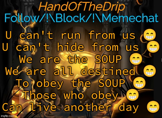 HandOfTheDrip Announcement Template - Broken Vessel | U can't run from us 😁
U can't hide from us 😁
We are the SOUP 😁
We are all destined 😁
To obey the SOUP 😁
Those who obey 😁
Can live another day 😁 | image tagged in handofthedrip announcement template - broken vessel | made w/ Imgflip meme maker