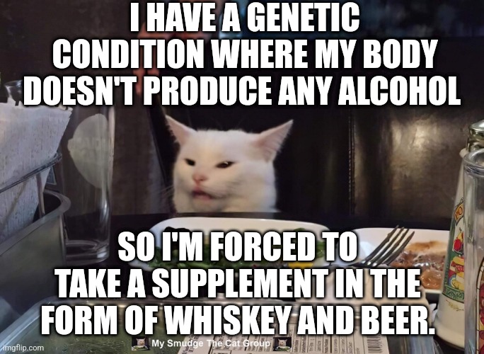 I HAVE A GENETIC CONDITION WHERE MY BODY DOESN'T PRODUCE ANY ALCOHOL; SO I'M FORCED TO TAKE A SUPPLEMENT IN THE FORM OF WHISKEY AND BEER. | image tagged in smudge the cat | made w/ Imgflip meme maker