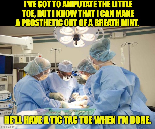 Toe | I'VE GOT TO AMPUTATE THE LITTLE TOE, BUT I KNOW THAT I CAN MAKE A PROSTHETIC OUT OF A BREATH MINT. HE'LL HAVE A TIC TAC TOE WHEN I'M DONE. | image tagged in surgery | made w/ Imgflip meme maker