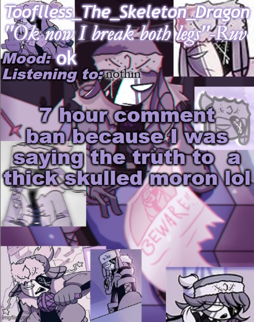 Memechat or Discord me for the time being. It's night time for me anyways so nothing to seriously lost | ok; nothin; 7 hour comment ban because I was saying the truth to  a thick skulled moron lol | image tagged in skid's/toof's newer ruv temp bc why not | made w/ Imgflip meme maker