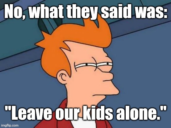 Fry is not sure... | No, what they said was: "Leave our kids alone." | image tagged in fry is not sure | made w/ Imgflip meme maker