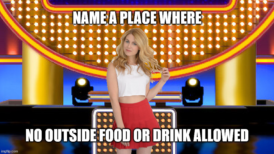 Name a place where no outside food or drink allowed | NAME A PLACE WHERE; NO OUTSIDE FOOD OR DRINK ALLOWED | image tagged in game show,memes,family feud,survey says,sarah pribis | made w/ Imgflip meme maker