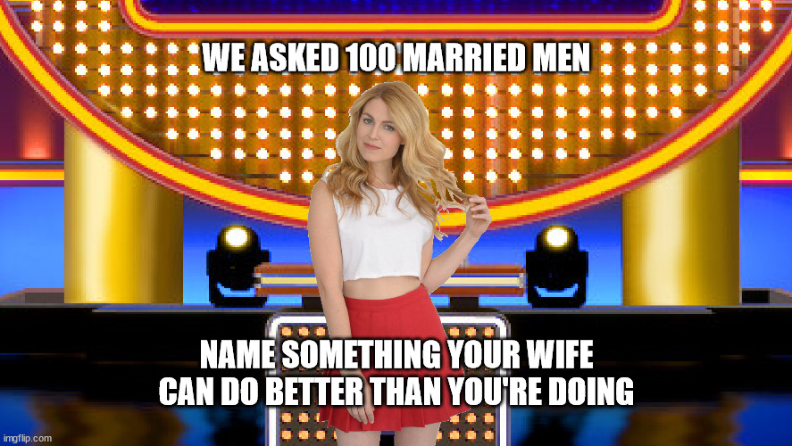 We asked 100 married men: Name something your wife can do better than you're doing | WE ASKED 100 MARRIED MEN; NAME SOMETHING YOUR WIFE CAN DO BETTER THAN YOU'RE DOING | image tagged in game show,funny,memes,family feud,survey says,sarah pribis | made w/ Imgflip meme maker