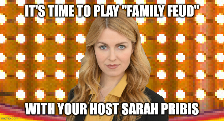 It's time to play "FAMILY FEUD", with your host Sarah Pribis |  IT'S TIME TO PLAY "FAMILY FEUD"; WITH YOUR HOST SARAH PRIBIS | image tagged in sarah pribis,family feud,game show,survey says,sarah pribis family feud | made w/ Imgflip meme maker