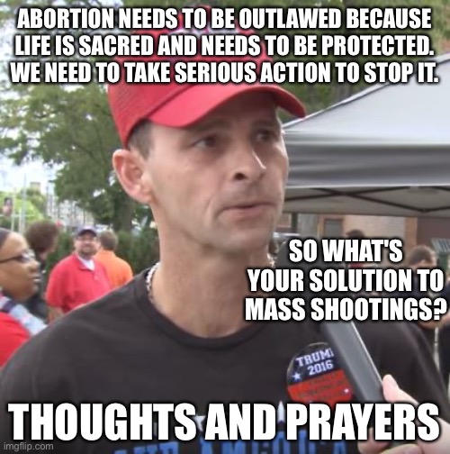 Trump supporter | ABORTION NEEDS TO BE OUTLAWED BECAUSE LIFE IS SACRED AND NEEDS TO BE PROTECTED. WE NEED TO TAKE SERIOUS ACTION TO STOP IT. SO WHAT'S YOUR SOLUTION TO MASS SHOOTINGS? THOUGHTS AND PRAYERS | image tagged in trump supporter | made w/ Imgflip meme maker